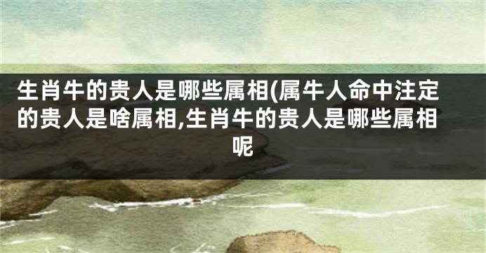 生肖牛的贵人是哪些属相(属牛人命中注定的贵人是啥属相,生肖牛的贵人是哪些属相呢