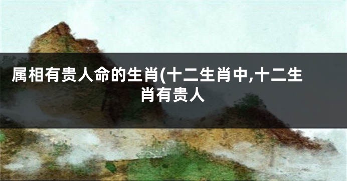 属相有贵人命的生肖(十二生肖中,十二生肖有贵人