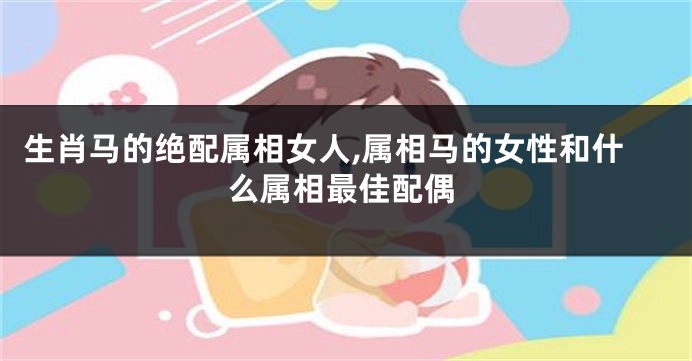 生肖马的绝配属相女人,属相马的女性和什么属相最佳配偶