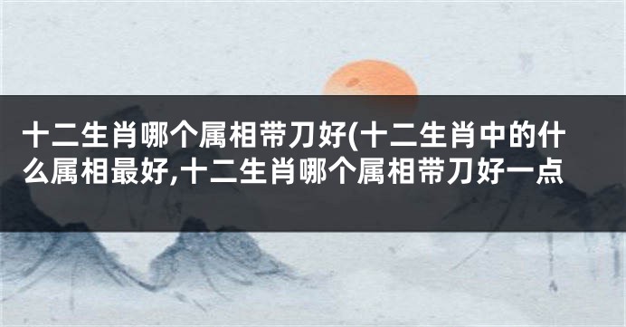十二生肖哪个属相带刀好(十二生肖中的什么属相最好,十二生肖哪个属相带刀好一点