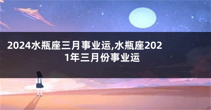 2024水瓶座三月事业运,水瓶座2021年三月份事业运