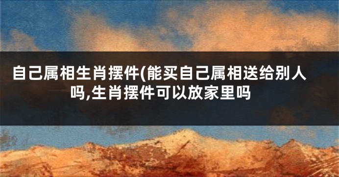 自己属相生肖摆件(能买自己属相送给别人吗,生肖摆件可以放家里吗