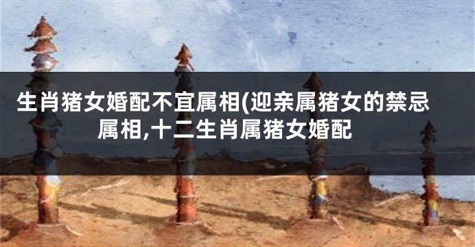生肖猪女婚配不宜属相(迎亲属猪女的禁忌属相,十二生肖属猪女婚配