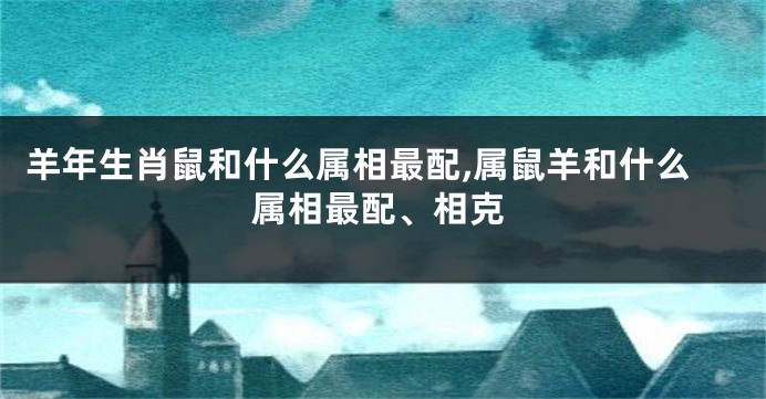 羊年生肖鼠和什么属相最配,属鼠羊和什么属相最配、相克