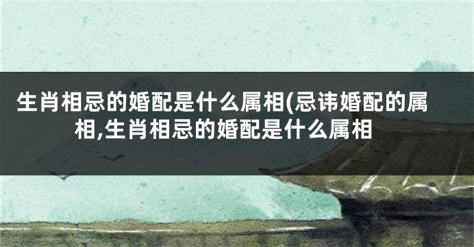 生肖相忌的婚配是什么属相(忌讳婚配的属相,生肖相忌的婚配是什么属相