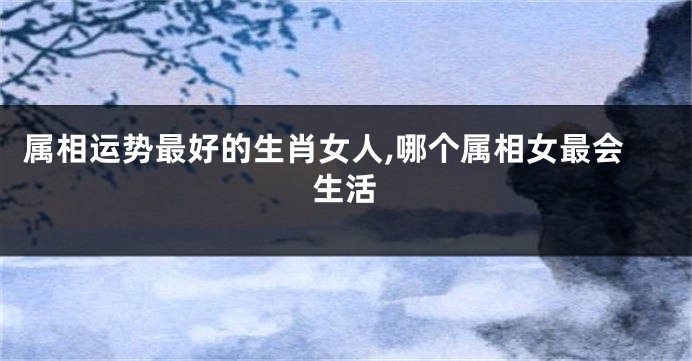属相运势最好的生肖女人,哪个属相女最会生活