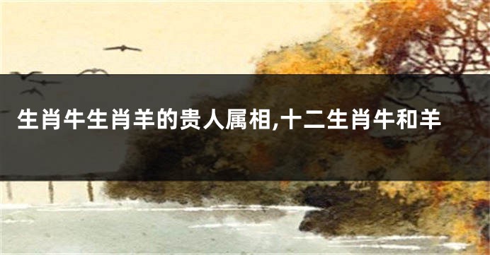 生肖牛生肖羊的贵人属相,十二生肖牛和羊