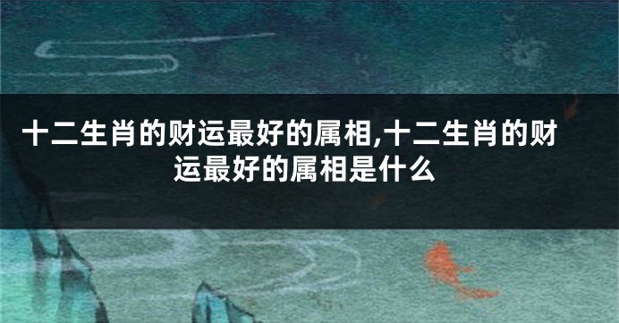 十二生肖的财运最好的属相,十二生肖的财运最好的属相是什么