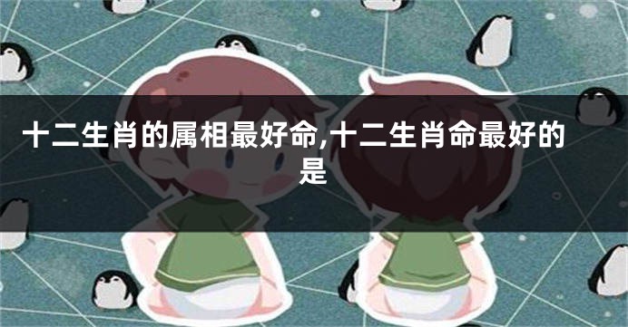 十二生肖的属相最好命,十二生肖命最好的是