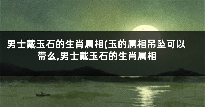 男士戴玉石的生肖属相(玉的属相吊坠可以带么,男士戴玉石的生肖属相