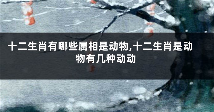 十二生肖有哪些属相是动物,十二生肖是动物有几种动动