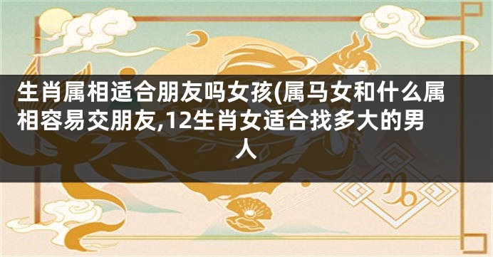 生肖属相适合朋友吗女孩(属马女和什么属相容易交朋友,12生肖女适合找多大的男人