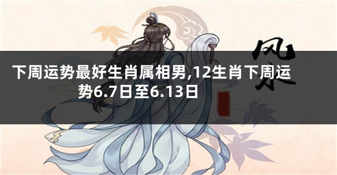 下周运势最好生肖属相男,12生肖下周运势6.7日至6.13日