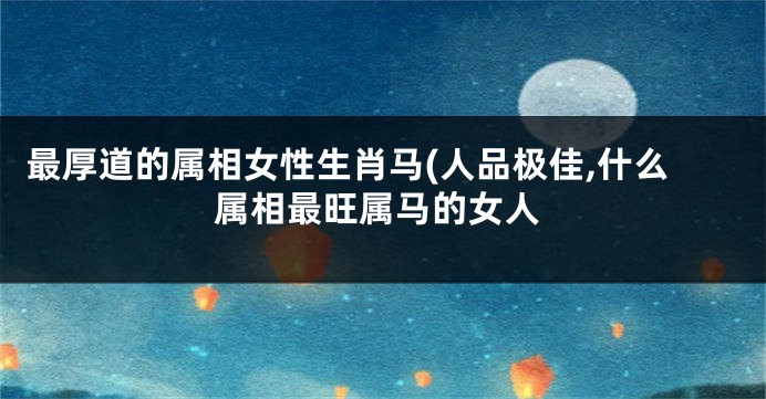 最厚道的属相女性生肖马(人品极佳,什么属相最旺属马的女人