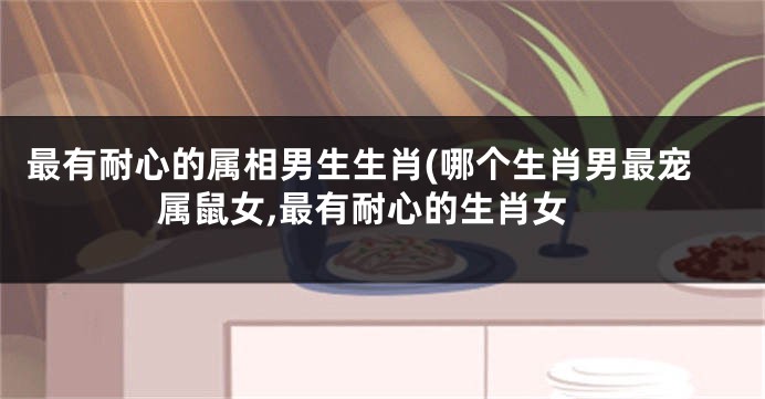 最有耐心的属相男生生肖(哪个生肖男最宠属鼠女,最有耐心的生肖女