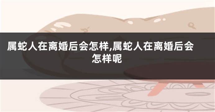 属蛇人在离婚后会怎样,属蛇人在离婚后会怎样呢