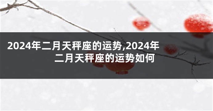 2024年二月天秤座的运势,2024年二月天秤座的运势如何