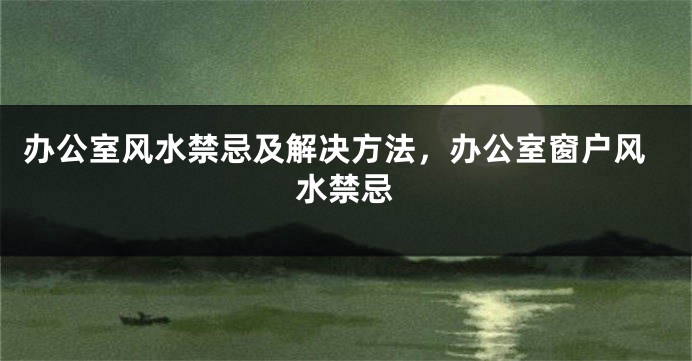 办公室风水禁忌及解决方法，办公室窗户风水禁忌
