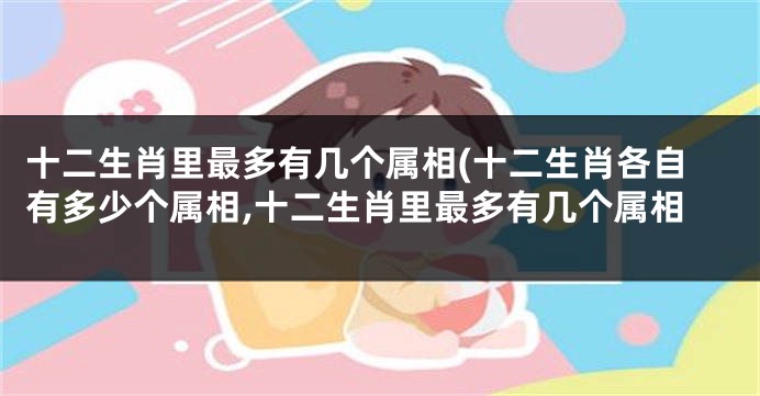 十二生肖里最多有几个属相(十二生肖各自有多少个属相,十二生肖里最多有几个属相