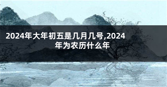 2024年大年初五是几月几号,2024年为农历什么年