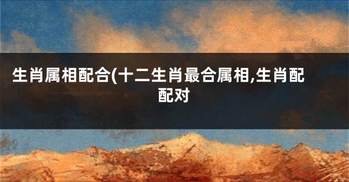 生肖属相配合(十二生肖最合属相,生肖配配对