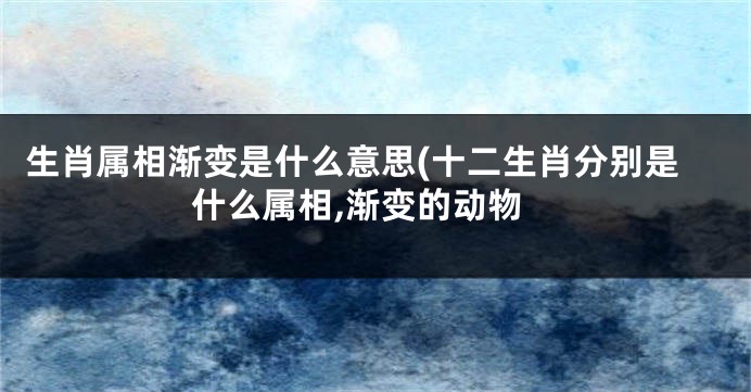 生肖属相渐变是什么意思(十二生肖分别是什么属相,渐变的动物