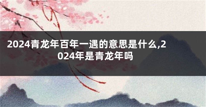 2024青龙年百年一遇的意思是什么,2024年是青龙年吗