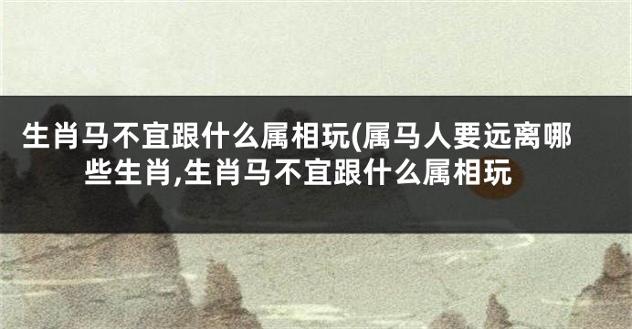 生肖马不宜跟什么属相玩(属马人要远离哪些生肖,生肖马不宜跟什么属相玩