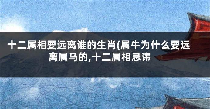 十二属相要远离谁的生肖(属牛为什么要远离属马的,十二属相忌讳