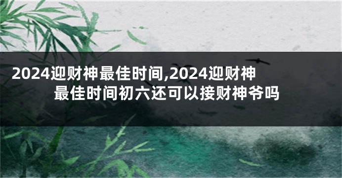 2024迎财神最佳时间,2024迎财神最佳时间初六还可以接财神爷吗