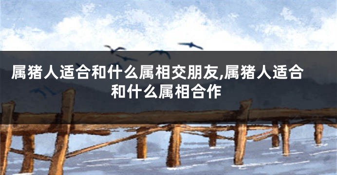 属猪人适合和什么属相交朋友,属猪人适合和什么属相合作