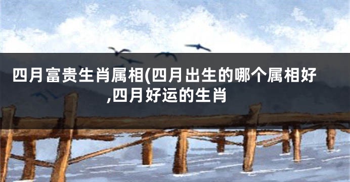 四月富贵生肖属相(四月出生的哪个属相好,四月好运的生肖