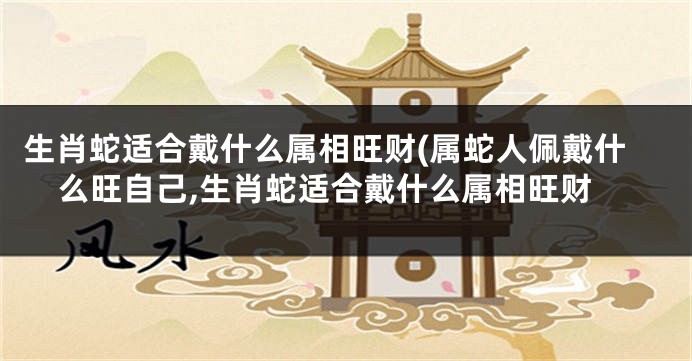 生肖蛇适合戴什么属相旺财(属蛇人佩戴什么旺自己,生肖蛇适合戴什么属相旺财