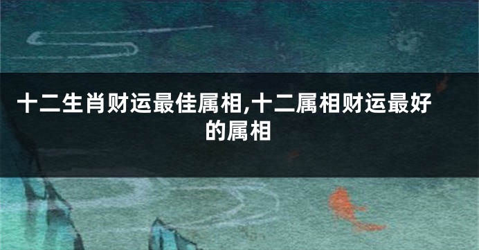 十二生肖财运最佳属相,十二属相财运最好的属相