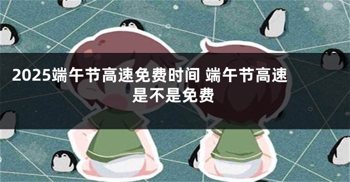 2025端午节高速免费时间 端午节高速是不是免费
