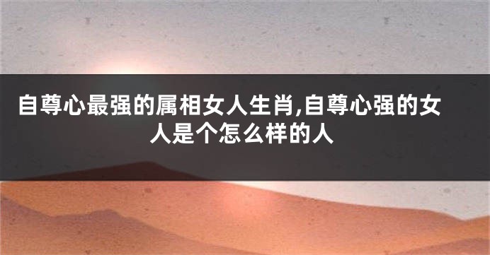 自尊心最强的属相女人生肖,自尊心强的女人是个怎么样的人
