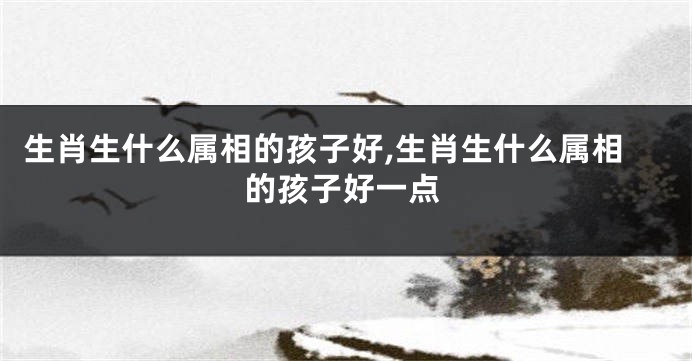 生肖生什么属相的孩子好,生肖生什么属相的孩子好一点