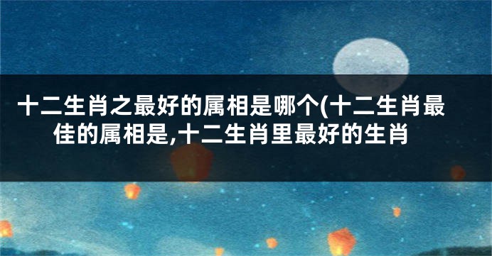 十二生肖之最好的属相是哪个(十二生肖最佳的属相是,十二生肖里最好的生肖