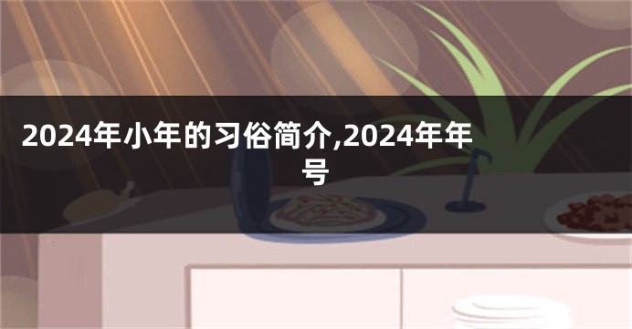 2024年小年的习俗简介,2024年年号