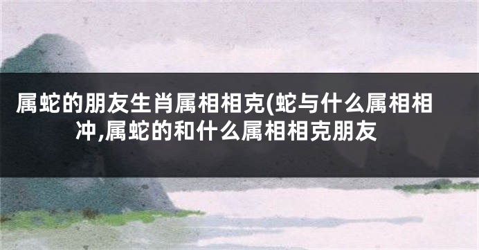 属蛇的朋友生肖属相相克(蛇与什么属相相冲,属蛇的和什么属相相克朋友