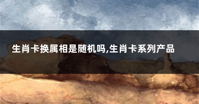 生肖卡换属相是随机吗,生肖卡系列产品