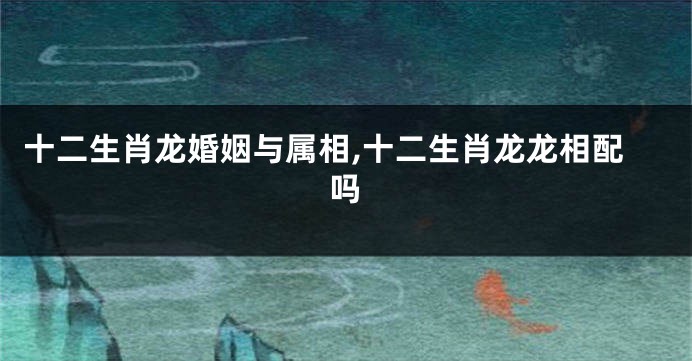 十二生肖龙婚姻与属相,十二生肖龙龙相配吗