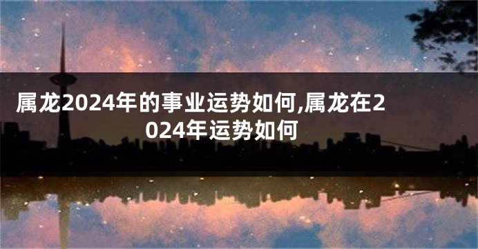 属龙2024年的事业运势如何,属龙在2024年运势如何