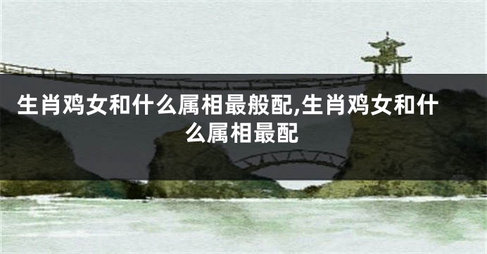 生肖鸡女和什么属相最般配,生肖鸡女和什么属相最配