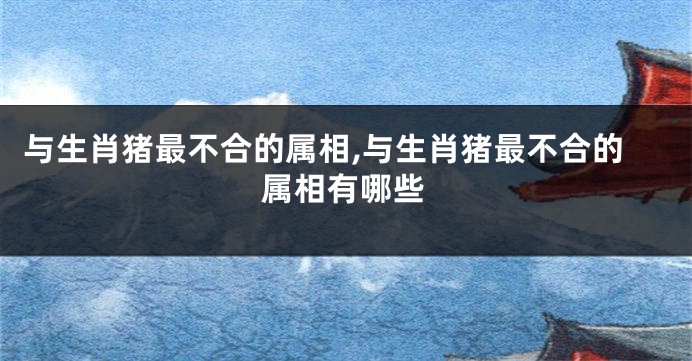 与生肖猪最不合的属相,与生肖猪最不合的属相有哪些