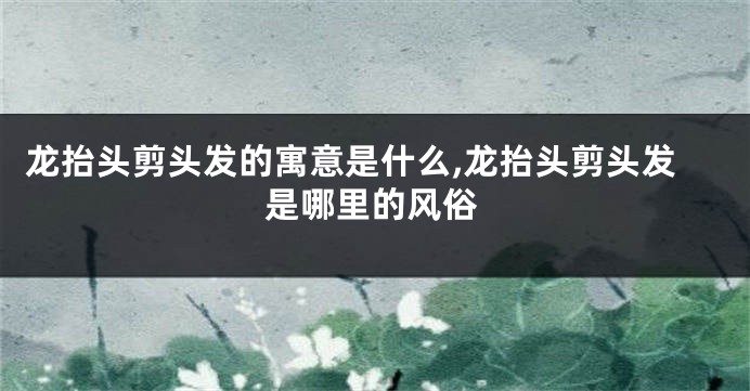 龙抬头剪头发的寓意是什么,龙抬头剪头发是哪里的风俗