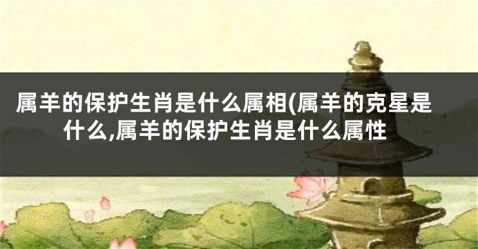 属羊的保护生肖是什么属相(属羊的克星是什么,属羊的保护生肖是什么属性