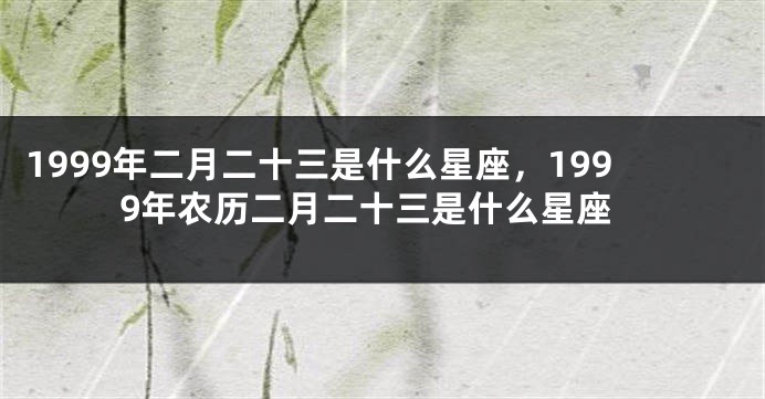1999年二月二十三是什么星座，1999年农历二月二十三是什么星座