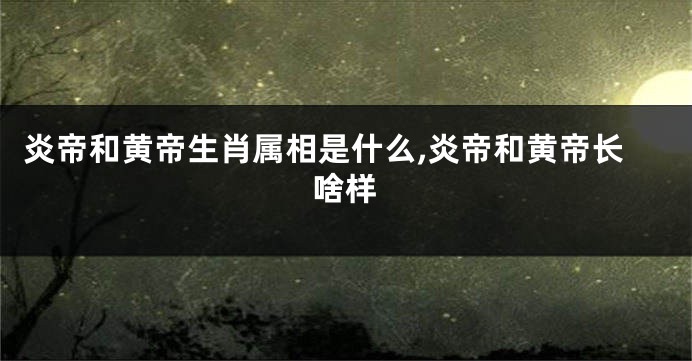 炎帝和黄帝生肖属相是什么,炎帝和黄帝长啥样