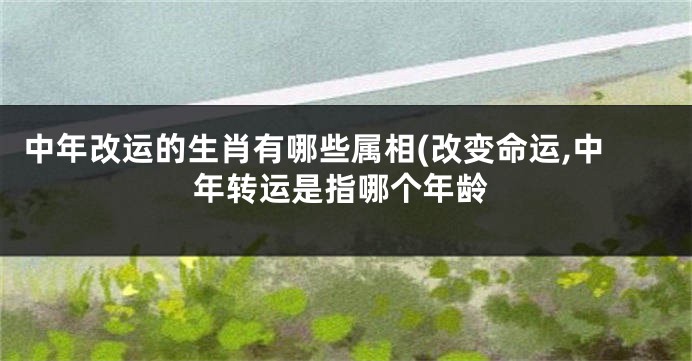 中年改运的生肖有哪些属相(改变命运,中年转运是指哪个年龄